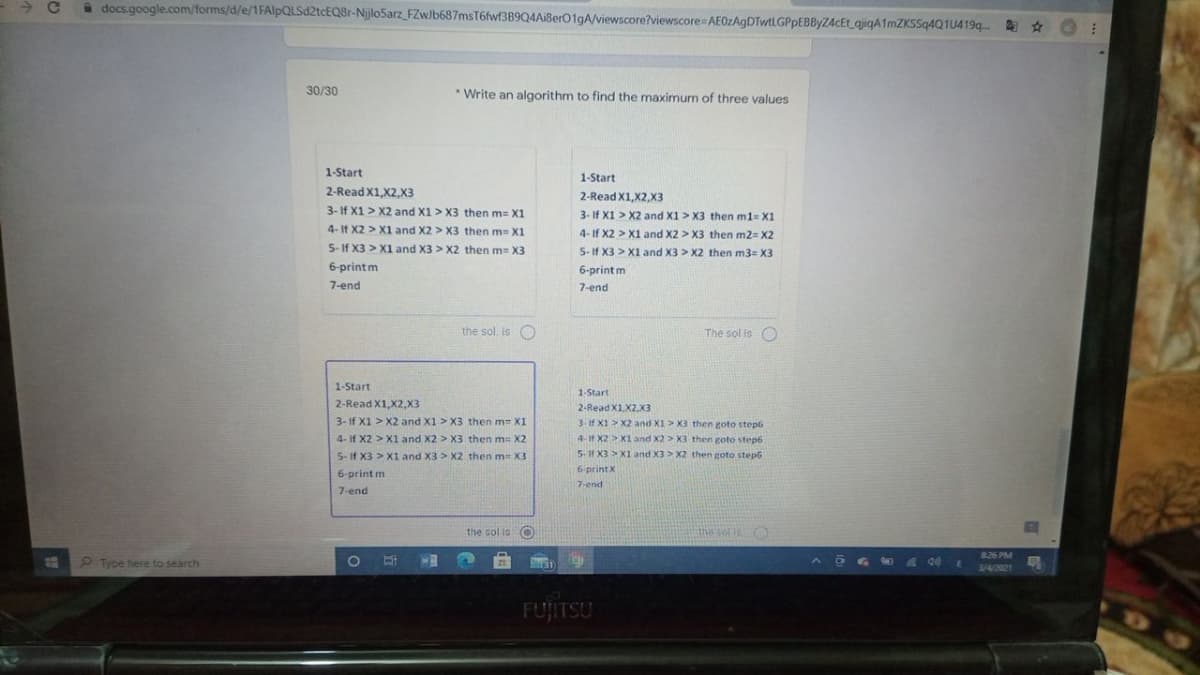 a docs.google.com/forms/d/e/1FAIlpQLSd2tcEQ8r-Nijlo5arz_FZwlb687msT6fwf3B9Q4Ai8erO1gA/viewscore?viewscore AE0zAgDTwtLGPpEBByZ4cEt gjiqA1mZKSSq4Q1U419q..
30/30
* Write an algorithm to find the maximum of three values
1-Start
1-Start
2-Read X1,X2,X3
2-Read X1.X2.X3
3- If X1 > X2 and X1 > X3 then m= X1
3- If X1 > X2 and X1 > X3 then m1= X1
4- It X2 > X1 and X2 > X3 then m X1
4-If X2 > X1 and X2 > X3 then m2= X2
5-If X3 > X1 and X3 > X2 then m= X3
5-If X3 > X1 and X3 > X2 then m3= X3
6-printm
6-print m
7-end
7-end
the sol. is O
The sol is O
1-Start
1-Start
2-Read X1,X2,X3
2-Read X1.X2,X3
3- If X1 > X2 and X1 > X3 then m= X1
3-if X1 > X2 and X1> X3 then goto step6
4- If X2 > X1 and X2 > X3 then m= X2
4-If X2 >X1 and X2 > X3 then goto step6
5-11 X3 > X1 and X3> X2 then goto step6
S- If X3 > X1 and X3 > X2 then m= X3
6-print X
6-print m
7-end
7-end
the sol is O
the sor t
826 PM
P Type here to search
!!
3/4/2021
FUJITSU
99
