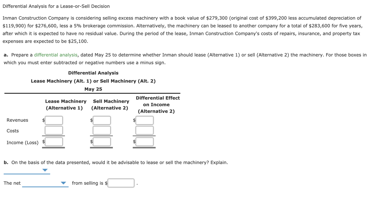 Differential Analysis for a Lease-or-Sell Decision
Inman Construction Company is considering selling excess machinery with a book value of $279,300 (original cost of $399,200 less accumulated depreciation of
$119,900) for $276,600, less a 5% brokerage commission. Alternatively, the machinery can be leased to another company for a total of $283,600 for five years,
after which it is expected to have no residual value. During the period of the lease, Inman Construction Company's costs of repairs, insurance, and property tax
expenses are expected to be $25,100.
a. Prepare a differential analysis, dated May 25 to determine whether Inman should lease (Alternative 1) or sell (Alternative 2) the machinery. For those boxes in
which you must enter subtracted or negative numbers use a minus sign.
Differential Analysis
Lease Machinery (Alt. 1) or Sell Machinery (Alt. 2)
May 25
Differential Effect
Lease Machinery
Sell Machinery
on Income
(Alternative 1)
(Alternative 2)
(Alternative 2)
Revenues
Costs
Income (Loss)
b. On the basis of the data presented, would it be advisable to lease or sell the machinery? Explain.
The net
from selling is $
