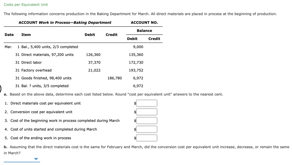 Costs per Equivalent Unit
The following information concerns production in the Baking Department for March. All direct materials are placed in process at the beginning of production.
ACCOUNT Work in Process-Baking Department
ACCOUNT NO.
Balance
Date
Item
Debit
Credit
Debit
Credit
Mar.
1 Bal., 5,400 units, 2/3 completed
9,000
31 Direct materials, 97,200 units
126,360
135,360
31 Direct labor
37,370
172,730
31 Factory overhead
21,022
193,752
31 Goods finished, 98,400 units
186,780
6,972
31 Bal. ? units, 3/5 completed
6,972
a. Based on the above data, determine each cost listed below. Round "cost per equivalent unit" answers to the nearest cent.
1. Direct materials cost per equivalent unit
$4
2. Conversion cost per equivalent unit
$4
3. Cost of the beginning work in process completed during March
$
4. Cost of units started and completed during March
$
5. Cost of the ending work in process
$
b. Assuming that the direct materials cost is the same for February and March, did the conversion cost per equivalent unit increase, decrease, or remain the same
in March?
