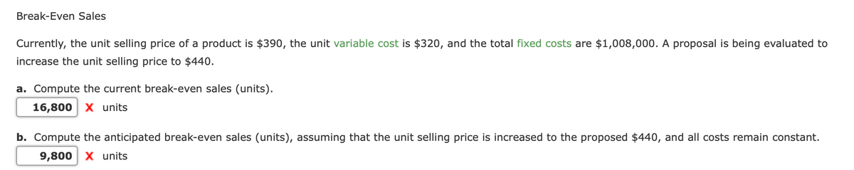 Break-Even Sales
Currently, the unit selling price of a product is $390, the unit variable cost is $320, and the total fixed costs are $1,008,000. A proposal is being evaluated to
increase the unit selling price to $440.
a. Compute the current break-even sales (units).
16,800 X units
b. Compute the anticipated break-even sales (units), assuming that the unit selling price is increased to the proposed $440, and all costs remain constant.
9,800 X units
