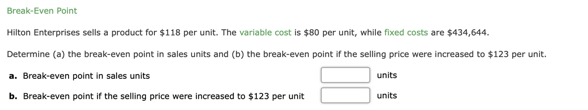 Break-Even Point
Hilton Enterprises sells a product for $118 per unit. The variable cost is $80 per unit, while fixed costs are $434,644.
Determine (a) the break-even point in sales units and (b) the break-even point if the selling price were increased to $123 per unit.
a. Break-even point in sales units
units
b. Break-even point if the selling price were increased to $123 per unit
units
