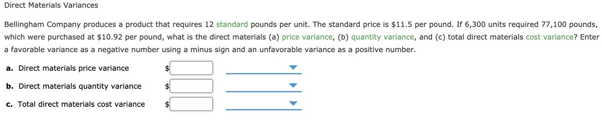 Direct Materials Variances
Bellingham Company produces a product that requires 12 standard pounds per unit. The standard price is $11.5 per pound. If 6,300 units required 77,100 pounds,
which were purchased at $10.92 per pound, what is the direct materials (a) price variance, (b) quantity variance, and (c) total direct materials cost variance? Enter
a favorable variance as a negative number using a minus sign and an unfavorable variance as a positive number.
a. Direct materials price variance
b. Direct materials quantity variance
c. Total direct materials cost variance
$
