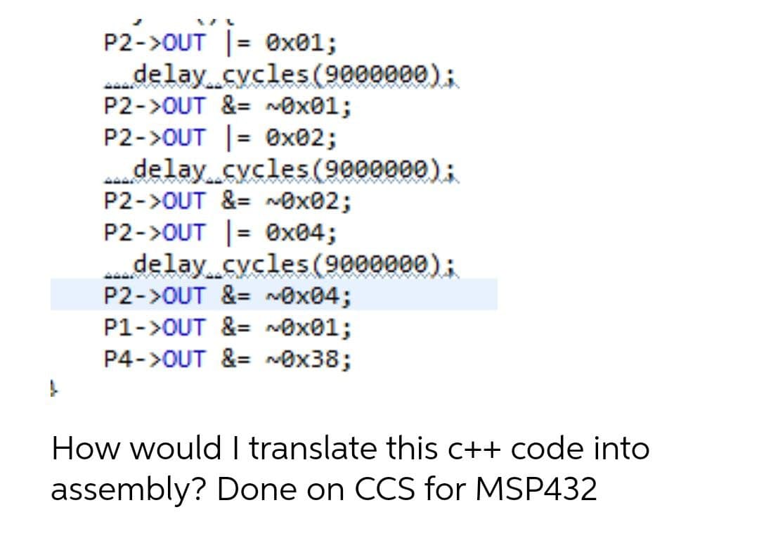 P2->OUT |= 0x01;
delay cycles (9000000);
P2->OUT &= ~0x01;
P2->OUT |= 0x02;
delay cycles (9000000);
P2->OUT &= ~0x02;
P2->OUT |= 0x04;
delay cycles (9000000);
P2->OUT &= ~0x04;
P1->OUT &= ~0x01;
P4->OUT &= ~0x38;
How would I translate this c++ code into
assembly? Done on CCS for MSP432