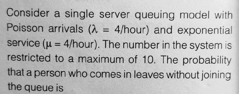 Consider a single server queuing model with
Poisson arrivals (λ = 4/hour) and exponential
service (μ = 4/hour). The number in the system is
restricted to a maximum of 10. The probability
that a person who comes in leaves without joining
the queue is