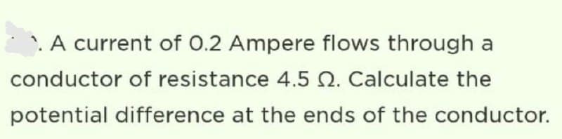 . A current of 0.2 Ampere flows through a
conductor of resistance 4.5 2. Calculate the
potential difference at the ends of the conductor.