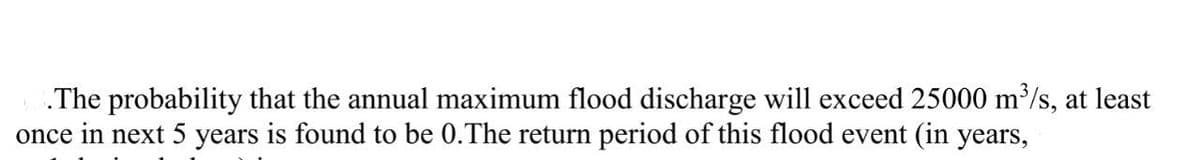 .The probability that the annual maximum flood discharge will exceed 25000 m³/s, at least
once in next 5 years is found to be 0.The return period of this flood event (in years,