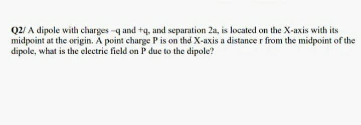 Q2/ A dipole with charges-q and +q, and separation 2a, is located on the X-axis with its
midpoint at the origin. A point charge P is on thd X-axis a distance r from the midpoint of the
dipole, what is the electric field on P due to the dipole?
