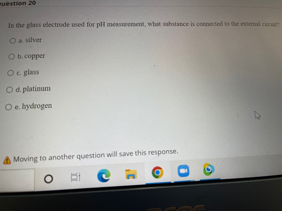 uestion 20
In the glass electrode used for pH measurement, what substance is connected to the external circuit?
O a. silver
O b. copper
Oc. glass
O d. platinum
O e. hydrogen
A Moving to another question will save this response.
