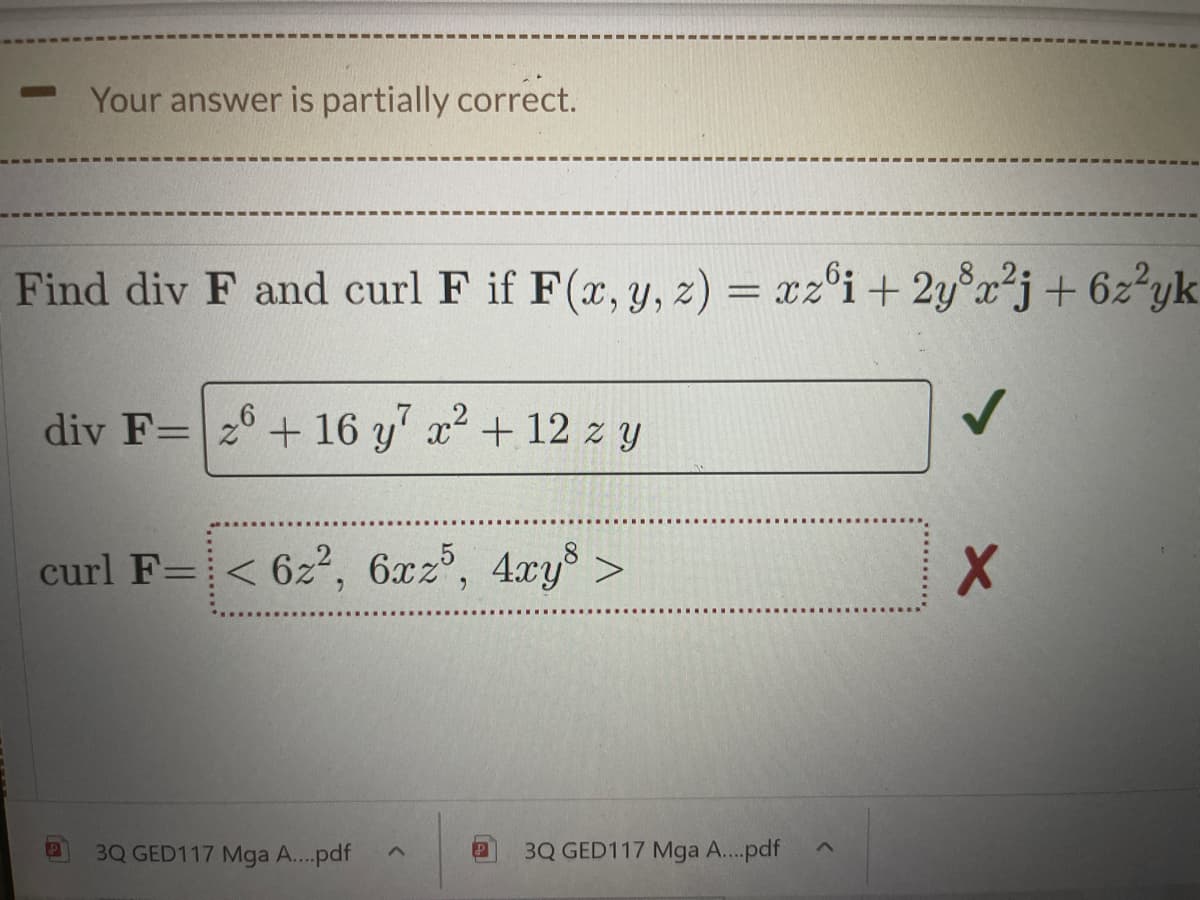 Your answer is partially correct.
Find div F and curl F if F(x, y, z) = xz°i + 2y°x²j+6z°yk
div F=2° + 16 y' x+12 zy
curl F=< 6z², 6xz, 4xy >
3Q GED117 Mga A..pdf
3Q GED117 Mga A...pdf
