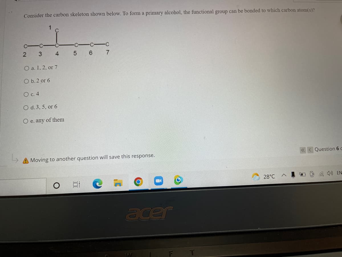 Consider the carbon skeleton shown below. To form a primary alcohol, the functional group can be bonded to which carbon atom(s)?
-C
C C-C
5 6 7
O a. 1, 2, or 7
O b. 2 or 6
O c. 4
O d. 3, 5, or 6
O e. any of them
A Moving to another question will save this response.
Question 6 c
28°C
O G 1) EN
ace
4.
