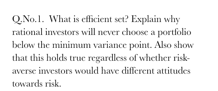 Q.No.1. What is efficient set? Explain why
rational investors will never choose a portfolio
below the minimum variance point. Also show
that this holds true regardless of whether risk-
averse investors would have different attitudes
towards risk.
