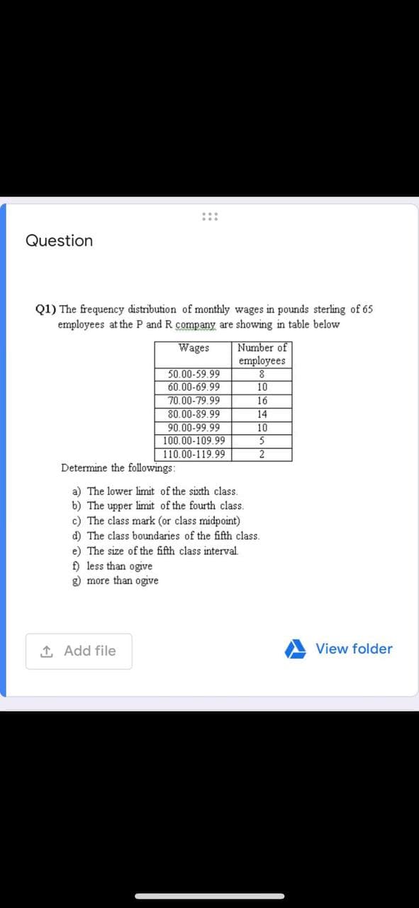 :::
Question
Q1) The frequency distribution of monthly wages in pounds sterling of 65
employees at the P and R company are showing in table below
Number of
employees
8
Wages
50.00-59.99
60.00-69.99
10
70.00-79.99
80.00-89.99
90.00-99.99
100.00-109.99
110.00-119.99
16
14
10
2
Determine the followings:
a) The lower limit of the sixth class.
b) The upper limit of the fourth class.
c) The class mark (or class midpoint)
d) The class boundaries of the fifth class.
e) The size of the fifth class interval.
f) less than ogive
g) more than ogive
1 Add file
View folder
