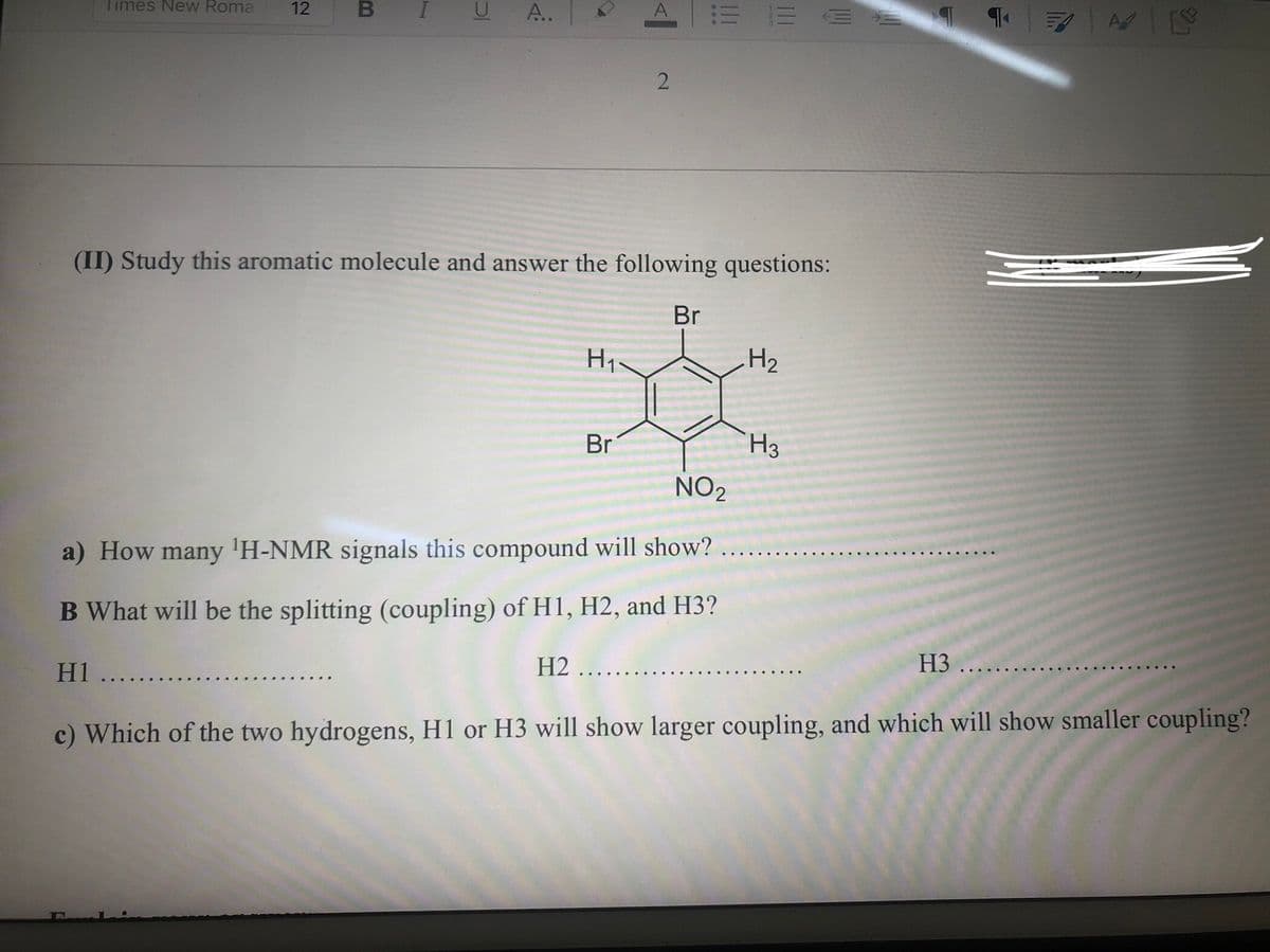 Times New Roma
12
A.
A
(II) Study this aromatic molecule and answer the following questions:
Br
H2
Br
H3
NO2
a) How many 'H-NMR signals this compound will show?
B What will be the splitting (coupling) of H1, H2, and H3?
H1 ..
H2 ....
H3 ..
c) Which of the two hydrogens, H1 or H3 will show larger coupling, and which will show smaller coupling?
2.
B
