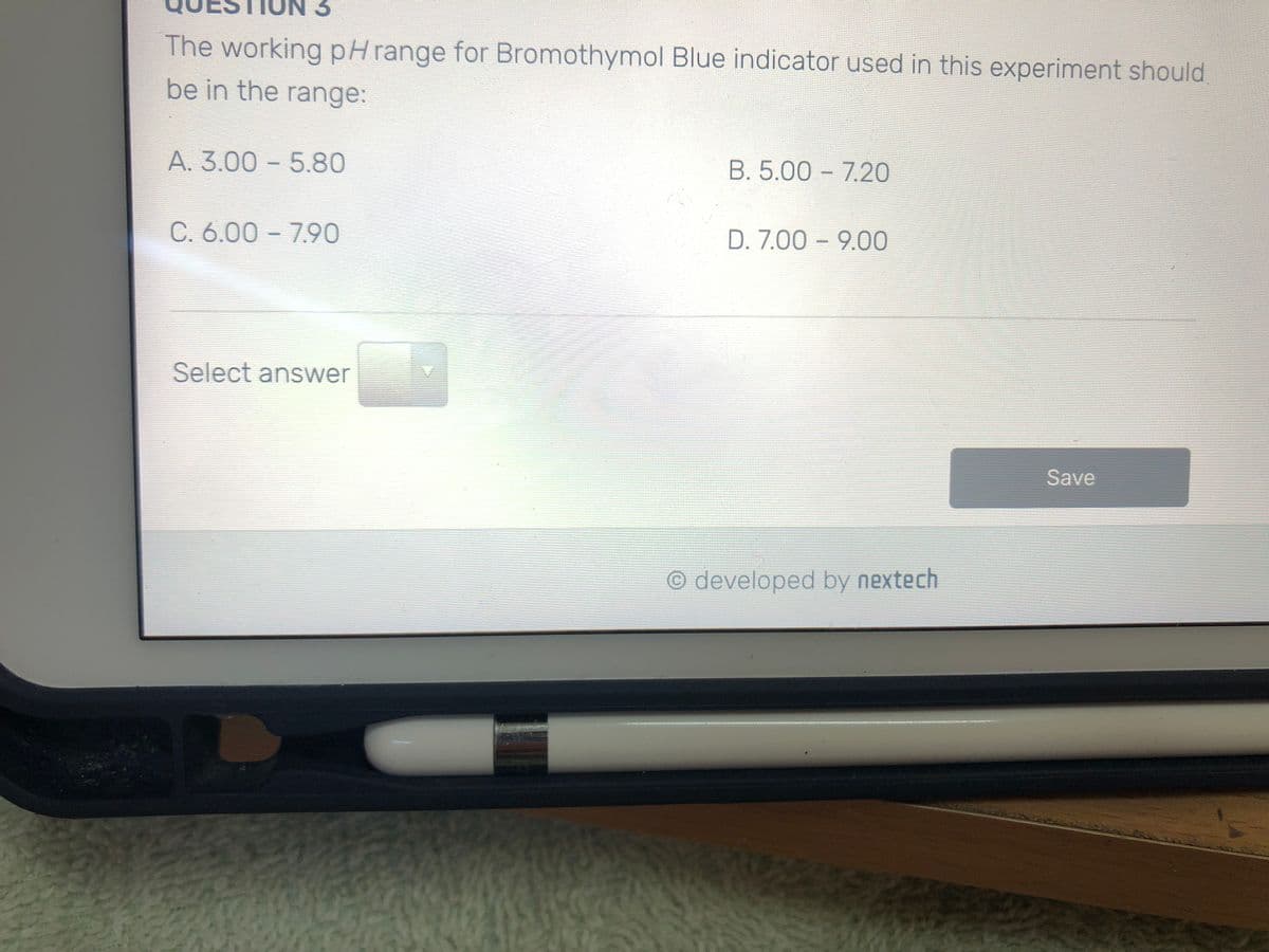 The working pHrange for Bromothymol Blue indicator used in this experiment should
be in the range:
A. 3.00 – 5.80
B. 5.00 - 7.20
C. 6.00 - 7.90
D. 7.00 - 9.00
Select answer
Save
O developed by nextech
