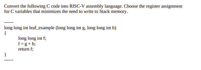 Convert the following C code into RISC-V assembly language. Choose the register assignment
for C variables that minimizes the need to write to Stack memory.
long long int leaf_example (long long int g, long long int h)
{
long long int f;
f = g + h;
return f;
}
