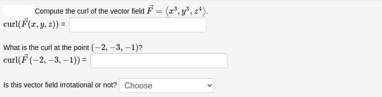 Compute the curl of the vector field F = (r', y³, z*).
curl(F(r, y, z)) =
%3D
What is the curl at the point (-2, -3, -1)?
curl(F (-2, –3, –1)) =|
Is this vector field irrotational or not? Choose
