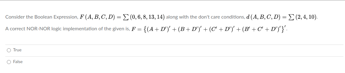 Consider the Boolean Expression, F (A, B, C, D) = E(0,6, 8, 13, 14) along with the don't care conditions, d (A, B, C, D) =E(2,4, 10).
A correct NOR-NOR logic implementation of the given is, F =
{(A+ D')' + (B + D')' + (C' + D')' + (B' + C' + D')'}'-
O True
O False
