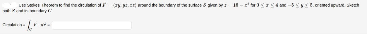 Use Stokes' Theorem to find the circulation of F = (ry, yz, zz) around the boundary of the surface S given by z = 16 – x² for 0 < a <4 and -5 < y < 5, oriented upward. Sketch
both S and its boundary C.
Circulation =
F. dř =
