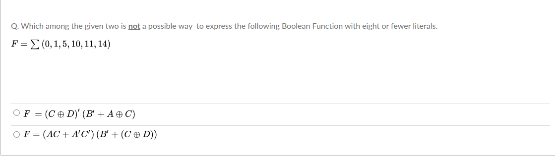 Q. Which among the given two is not a possible way to express the following Boolean Function with eight or fewer literals.
F = E (0, 1,5, 10, 11, 14)
OF = (C D)' (B' + A ® C)
OF = (AC+ A'C') (B' + (C ¤ D))
