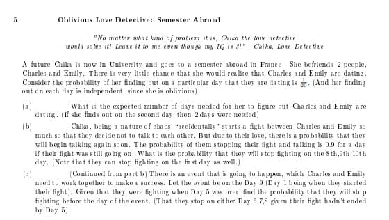 5.
Oblivious Love Detective: Semester A broad
"No matter what kind of proble m it is, Chika the love detective
would solve it! Lea ve it to me e ven tho u gh my IQ is 3!" - Chi ka, Loe Detecti ve
A future Chika is now in University and goes to a semester abroad in France. She befriends 2 people,
Charles and Emily. There is very little chance that she would realixe that Charles a nd Emily are dating.
Consider the probability of her finding out on a particular day that they are da ting is . (And her finding
out on each day is independent, since she is oblivious)
(a)
dating. (If she finds out on the sec ond day, then 2 days were needed)
What is the expec ted mumber of days needed for her to figure out Charles and Emily are
(b)
much so that they decide not to talk to each other. But due to their love, there is a probability that they
will begin talking again soon. The probability of them stopping their fight and talking is 0.9 for a day
if their fight was still going on. What is the proba bility that they will stop fighting on the 8th,9th,10t h
day. (Note that they can stop fighting on the fir st day as well.)
Chika, being a na ture of cha os, "accidentally" starts a fight betweem Charles and Emily so
(c)
need to work together to make a success. Let the erent be on the Day 9 (Day 1 being when they started
their fight). Giren that they were fighting when Day 5 was over, find the probability that they will stop
fighting before the day of the event. (That they stop on eit her Day 6,7,8 given their fight hadn't ended
by Day 5)
(Continued from part b) There is an event that is going to ha ppen, which Charles and Emily
