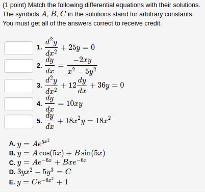 (1 point) Match the following differential equations with their solutions.
The symbols A, B, C in the solutions stand for arbitrary constants.
You must get all of the answers correct to receive credit.
d²y
+ 25y = 0
dr?
-2ry
1.
2.
da
x² – 5y?
d²y
dy
3.
dr?
+ 12-
+ 36y = 0
dr
dy
4.
de
dy
5.
da
10гу
+ 182°y = 18z?
A. y = Ae5z?
В. у %3D А сos(5z) + Bsin(5z)
Ae-6z + Bre-6r
C. y =
D. 3ya? – 5y3 = C
E. y = Ce-6z'
+1
