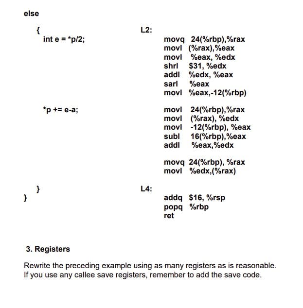 else
{
int e = "p/2;
L2:
movq 24(%rbp),%rax
movl (%rax),%eax
movl %eax, %edx
shrl $31, %edx
addl %edx, %eax
sarl
%eax
movl %eax,-12(%rbp)
*p += e-a;
movl 24(%rbp),%rax
movl (%rax), %edx
movl -12(%rbp), %eax
subl 16(%rbp),%eax
addl
%eax,%edx
movq 24(%rbp), %rax
movl %edx,(%rax)
L4:
addq $16, %rsp
popq %rbp
ret
}
3. Registers
Rewrite the preceding example using as many registers as is reasonable.
If you use any callee save registers, remember to add the save code.
