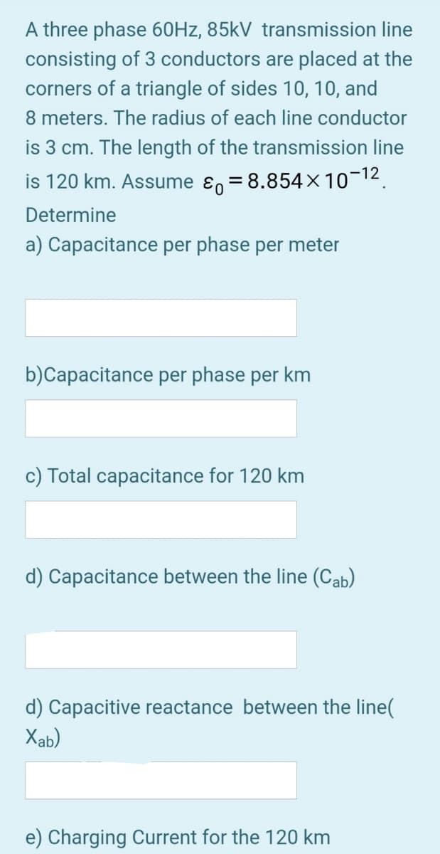 A three phase 60HZ, 85kV transmission line
consisting of 3 conductors are placed at the
corners of a triangle of sides 10, 10, and
8 meters. The radius of each line conductor
is 3 cm. The length of the transmission line
is 120 km. Assume ɛ, = 8.854x10¬12.
Determine
a) Capacitance per phase per meter
b)Capacitance per phase per km
c) Total capacitance for 120 km
d) Capacitance between the line (Cab)
d) Capacitive reactance between the line(
Xab)
e) Charging Current for the 120 km
