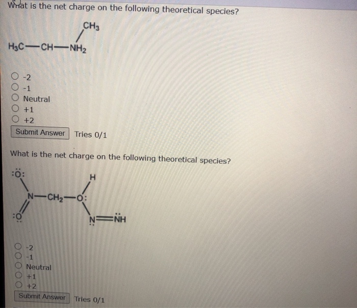 Wat is the net charge on the following theoretical species?
CH3
H3C-CH-NH2
-2
-1
Neutral
+1
+2
Submit Answer Tries 0/1
What is the net charge on the following theoretical species?
N-CH2-O:
N NH
-1
Neutral
+2
Submit Answer
Tries 0/1
