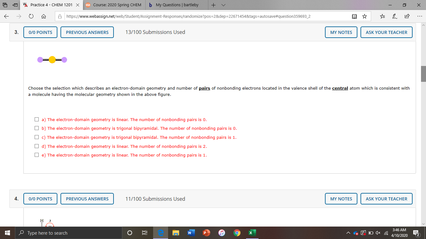 W Practice 4 - CHEM 1201 X
co Course: 2020 Spring CHEM
b My Questions | bartleby
A https://www.webassign.net/web/Student/Assignment-Responses/randomize?pos=2&dep=22671454&tags=autosave#question359693_2
...
3.
0/0 POINTS
PREVIOUS ANSWERS
13/100 Submissions Used
MY NOTES
ASK YOUR TEACHER
Choose the selection which describes an electron-domain geometry and number of pairs of nonbonding electrons located in the valence shell of the central atom which is consistent with
a molecule having the molecular geometry shown in the above figure.
O a) The electron-domain geometry is linear. The number of nonbonding pairs is 0.
O b) The electron-domain geometry is trigonal bipyramidal. The number of nonbonding pairs is 0.
O c) The electron-domain geometry is trigonal bipyramidal. The number of nonbonding pairs is 1.
O d) The electron-domain geometry is linear. The number of nonbonding pairs is 2.
e) The electron-domain geometry is linear. The number of nonbonding pairs is 1.
4.
0/0 POINTS
PREVIOUS ANSWERS
11/100 Submissions Used
MY NOTES
ASK YOUR TEACHER
3:46 AM
O Type here to search
4/10/2020
