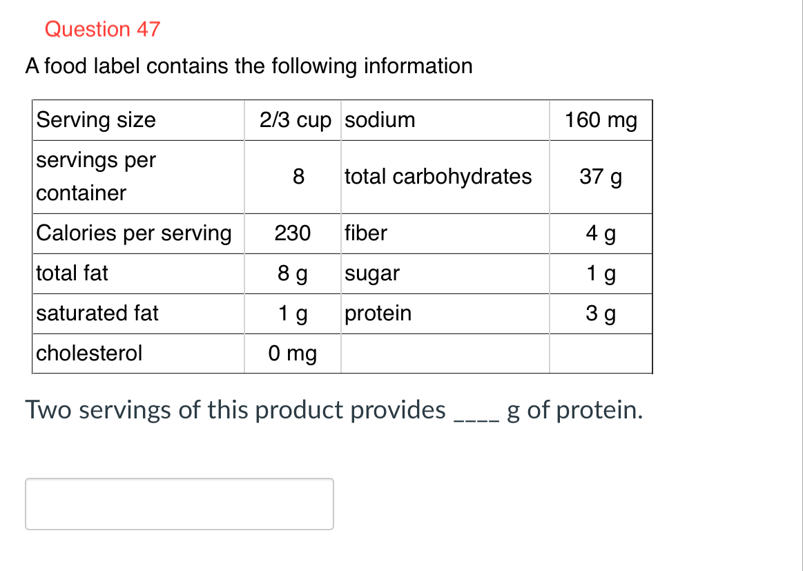 Question 47
A food label contains the following information
2/3 cup sodium
Serving size
servings per
container
Calories per serving
total fat
saturated fat
cholesterol
8 total carbohydrates
230
89
1 g
0 mg
fiber
sugar
protein
Two servings of this product provides
160 mg
37 g
4 g
19
3g
g of protein.