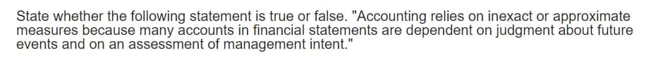 State whether the following statement is true or false. "Accounting relies on inexact or approximate
measures because many accounts in financial statements are dependent on judgment about future
events and on an assessment of management intent."
