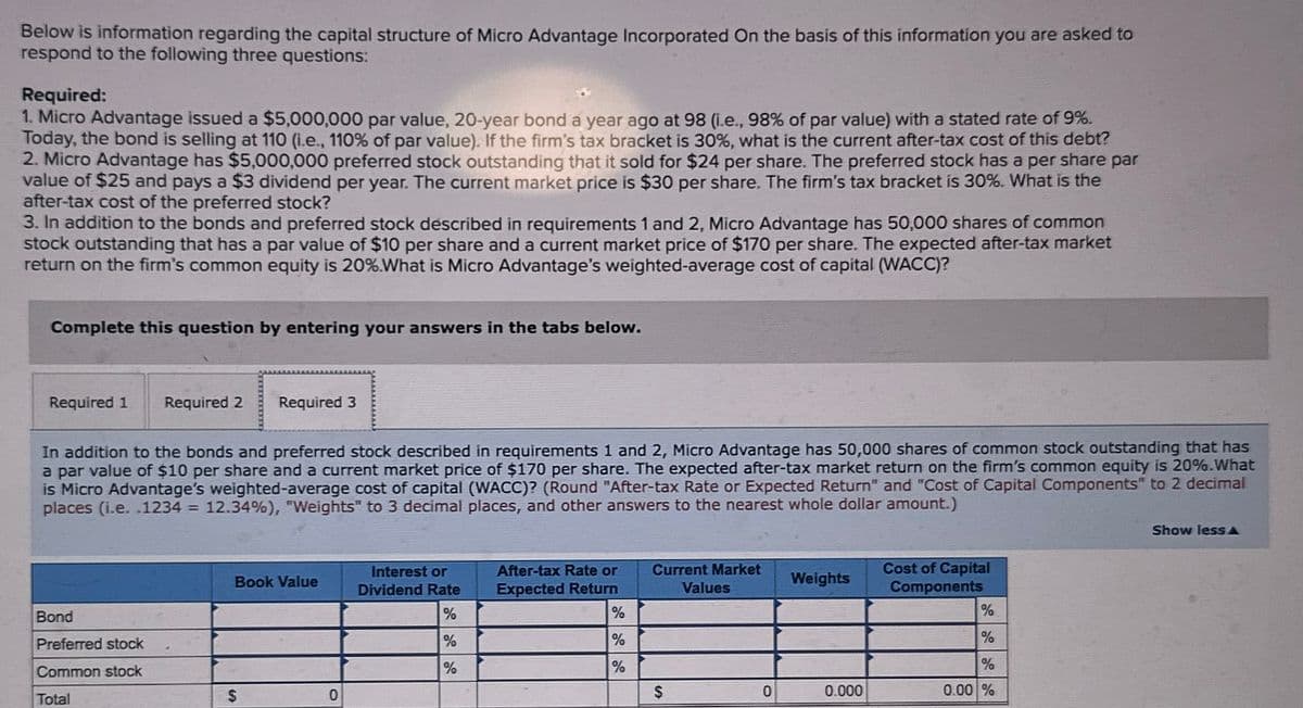 Below is information regarding the capital structure of Micro Advantage Incorporated On the basis of this information you are asked to
respond to the following three questions:
Required:
1. Micro Advantage issued a $5,000,000 par value, 20-year bond a year ago at 98 (i.e., 98% of par value) with a stated rate of 9%.
Today, the bond is selling at 110 (i.e., 110% of par value). If the firm's tax bracket is 30%, what is the current after-tax cost of this debt?
2. Micro Advantage has $5,000,000 preferred stock outstanding that it sold for $24 per share. The preferred stock has a per share par
value of $25 and pays a $3 dividend per year. The current market price is $30 per share. The firm's tax bracket is 30%. What is the
after-tax cost of the preferred stock?
3. In addition to the bonds and preferred stock described in requirements 1 and 2, Micro Advantage has 50,000 shares of common
stock outstanding that has a par value of $10 per share and a current market price of $170 per share. The expected after-tax market
return on the firm's common equity is 20%.What is Micro Advantage's weighted-average cost of capital (WACC)?
Complete this question by entering your answers in the tabs below.
Required 1
Required 2
Required 3
In addition to the bonds and preferred stock described in requirements 1 and 2, Micro Advantage has 50,000 shares of common stock outstanding that has
a par value of $10 per share and a current market price of $170 per share. The expected after-tax market return on the firm's common equity is 20%.What
is Micro Advantage's weighted-average cost of capital (WACC)? (Round "After-tax Rate or Expected Return" and "Cost of Capital Components" to 2 decimal
places (i.e. .1234 = 12.34%), "Weights" to 3 decimal places, and other answers to the nearest whole dollar amount.)
Bond
Preferred stock
Common stock
Total
Book Value
Interest or
Dividend Rate
After-tax Rate or
Expected Return
Current Market
Weights
Values
Cost of Capital
Components
%
%
%
%
%
%
%
%
%
$
0
$
0
0.000
0.00 %
Show lessA