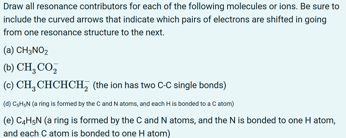 Draw all resonance contributors for each of the following molecules or ions. Be sure to
include the curved arrows that indicate which pairs of electrons are shifted in going
from one resonance structure to the next.
(a) CH3NO2
(b) CH, CO,
(c) CH CHCHCH2 (the ion has two C-C single bonds)
(d) C5H5N (a ring is formed by the C and N atoms, and each H is bonded to a C atom)
(e) C4H5N (a ring is formed by the C and N atoms, and the N is bonded to one H atom,
and each C atom is bonded to one H atom)