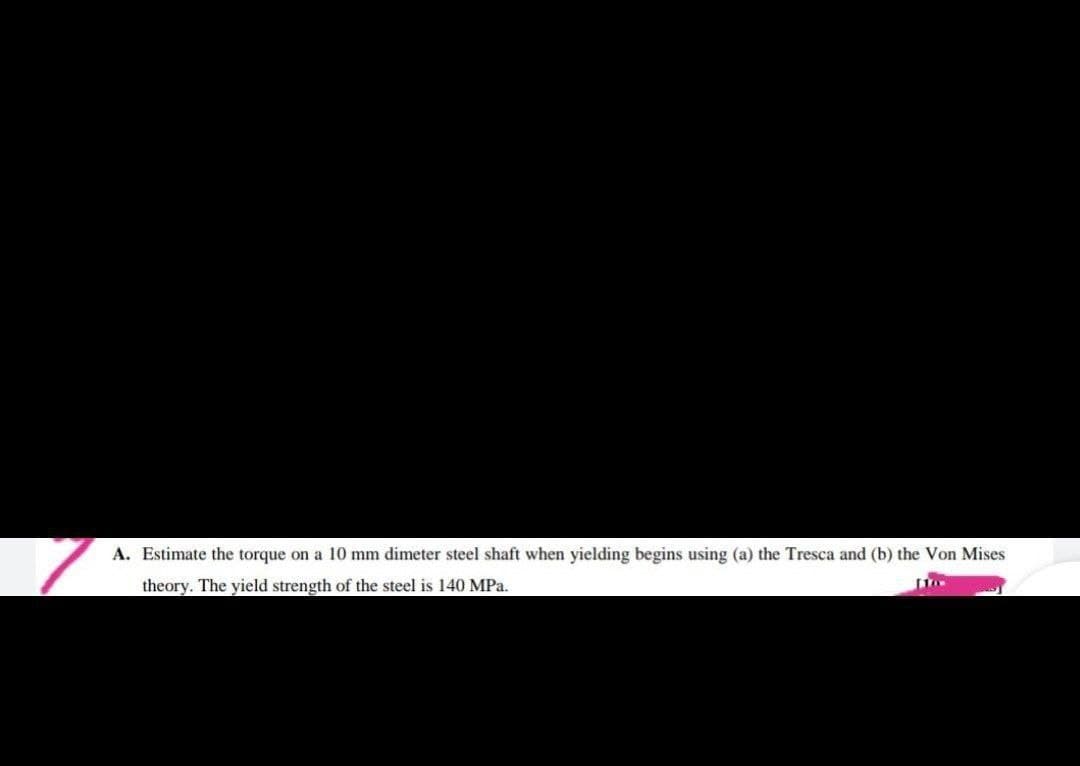 A. Estimate the torque on a 10 mm dimeter steel shaft when yielding begins using (a) the Tresca and (b) the Von Mises
theory. The yield strength of the steel is 140 MPa.
