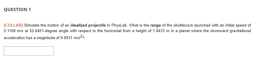 QUESTION 1
(COLLAB) Simulate the motion of an idealized projectile in PhysLab. What is the range of the shuttlecock launched with an initial speed of
5.1168 m/s at 52.6451-degree angle with respect to the horizontal from a height of 1.8433 m in a planet where the downward gravitational
acceleration has a magnitude of 9.8931 m/s2?
