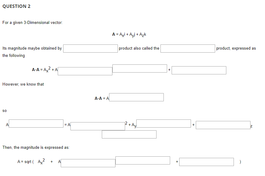 QUESTION 2
For a given 3-Dimensional vector:
A = Ayi + Ayj + Azk
Its magnitude maybe obtained by
product also called the
product, expressed as
the following
A-A = A2 + A
However, we know that
A-A = A
so
A
= A
2 + Ayl
+
Then, the magnitude is expressed as:
A = sqrt ( Ay?
A
+
+
+
