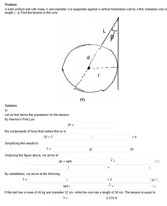 Problem
A solid uniform ball with mass m and diameter d is supported against a vertical frictionless wall by a thin massless wire of
length L. a) Find the tension in the wire.
m
Solution
a)
Let us first derive the expression for the tension.
By Newton's First Law
ΣΕ -
the components of force that makes this so is
ΣF T
= 0
Simplifying this results to
T =
g/
(4)
Analyzing the figure above, we arrive at
(0) = sqrt(
2.
By substitution, we arrive at the following:
T =
+2
)g/(
2.
sqrt (
If the ball has a mass of 45 kg and diameter 32 cm, while the wire has a length of 30 cm. The tension is equal to
0.370 N
