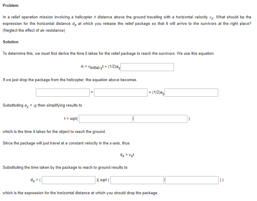 Problem
In a relief operation mission involving a helicopter h distance above the ground traveling with a horizontal velocity vy. What should be the
expression for the horizontal distance dy at which you release the relief package so that it will arrive to the survivors at the right place?
(Neglect the effect of air resistance)
Solution
To determine this, we must first derive the time it takes for the relief package to reach the survivors. We use this equation
-h = Vinitial-yt + (1/2)ay
If we just drop the package from the helicopter, the equation above becomes
- (1/2)ay
Substituting ay = -g then simplifying results to
t = sqrt(
which is the time it takes for the object to reach the ground.
Since the package will just travel at a constant velocity in the x-axis, thus
dx = Vxt
Substituting the time taken by the package to reach to ground results to:
dx = (
( sqrt (
which is the expression for the horizontal distance at which you should drop the package.
