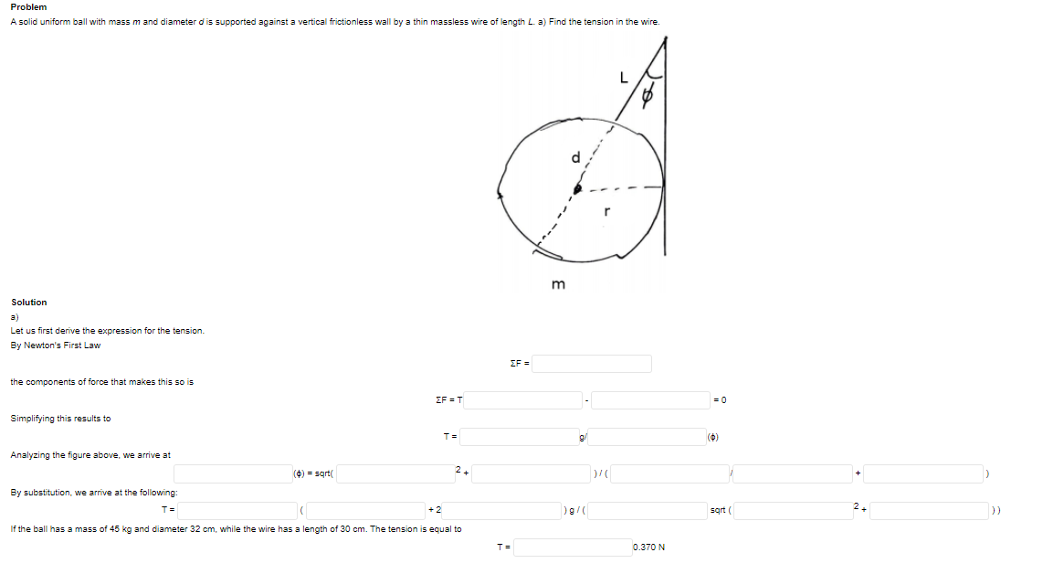 Problem
A solid uniform ball with massm and diameter dis supported against a vertical frictionless wall by a thin massless wire of length L. a) Find the tension in the wire.
L
d
Solution
a)
Let us first derive the expression for the tension.
By Newton's First Law
ΣF
the components of force that makes this so is
EF = T
= 0
Simplifying this results to
T=
(4)
Analyzing the figure above, we arrive at
(4) = sqt
2+
By substitution, we arrive at the following:
T=
+2
sqrt (
))
If the ball has a mass of 45 kg and diameter 32 cm, while the wire has a length of 30 cm. The tension is equal to
T =
0.370 N
