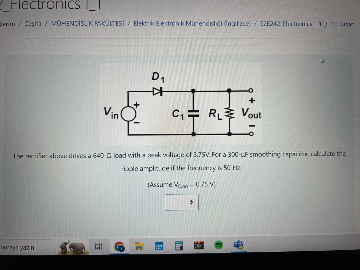 Electronics |_|
lerim / Çeşitli / MÜHENDİSLİK FAKÜLTESİ / Elektrik Elektronik Mühendisliği (İngilizce) / E2E242_Electronics I_1 / 10 Nisan -
buraya yazın
Vin
Et
D₁
The rectifier above drives a 640-22 load with a peak voltage of 3.75V. For a 300-µF smoothing capacitor, calculate the
ripple amplitude if the frequency is 50 Hz.
(Assume VD,on = 0.75 V)
C
*
+
C₁ RL Vout
www
◆
20