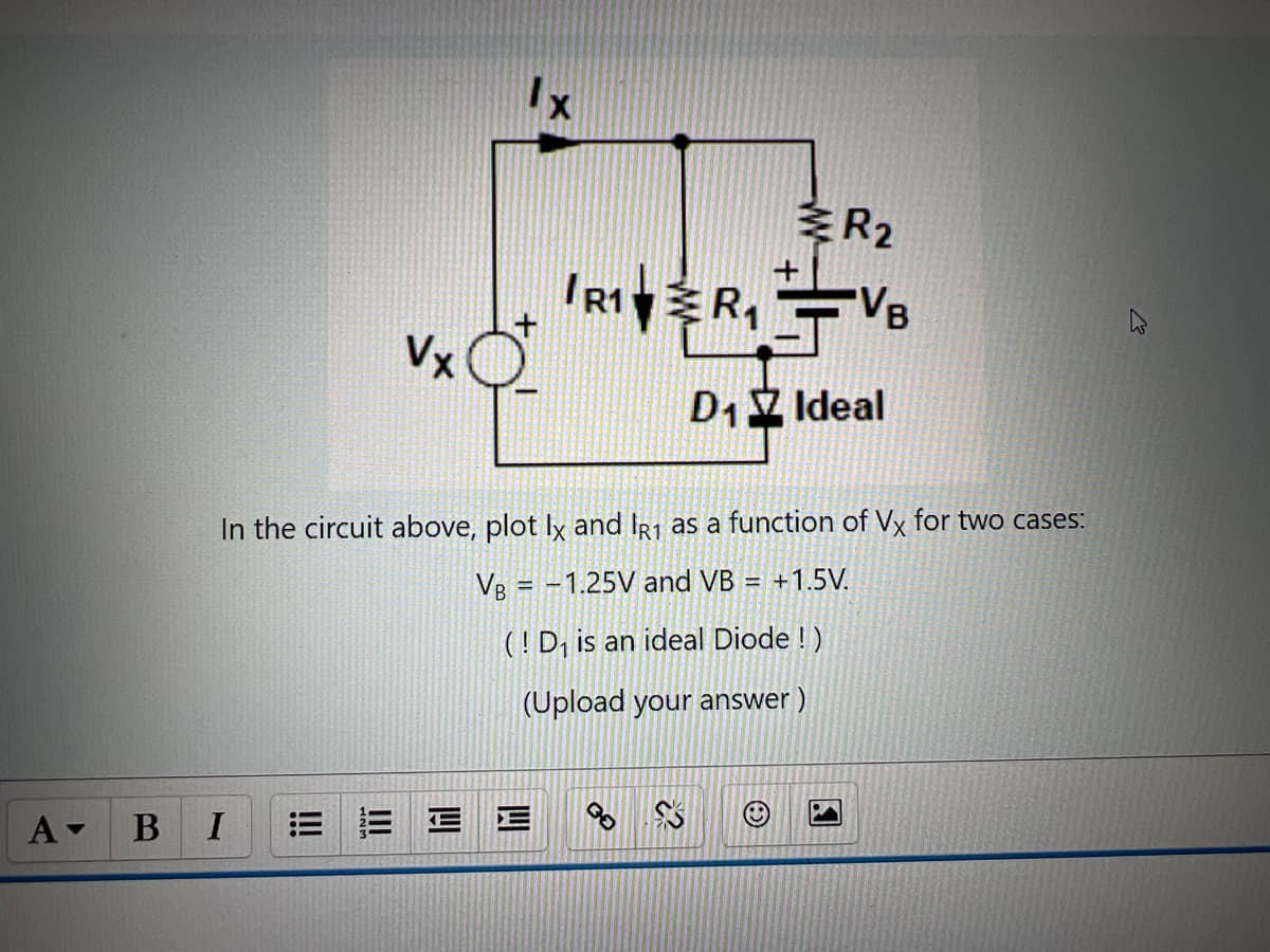 A▾ B
Vx
I
Ix
R2
In the circuit above, plot Ix and IR1 as a function of Vx for two cases:
VB = -1.25V and VB = +1.5V.
(! D₁ is an ideal Diode !)
(Upload your answer )
E E
R₁R₁VB
D₁ Ideal