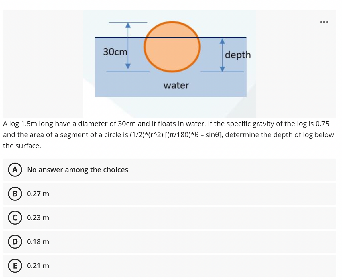 •..
30cm
depth
water
A log 1.5m long have a diameter of 30cm and it floats in water. If the specific gravity of the log is 0.75
and the area of a segment of a circle is (1/2)*(r^2) [(T/180)*0 – sine], determine the depth of log below
the surface.
A
No answer among the choices
В
0.27 m
0.23 m
0.18 m
E) 0.21 m
