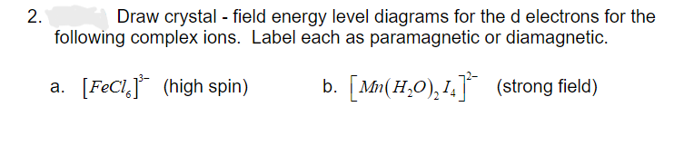 2.
Draw crystal - field energy level diagrams for the d electrons for the
following complex ions. Label each as paramagnetic or diamagnetic.
a. [FeCl³ (high spin)
b. [Mn (H₂O)₂1]
(strong field)