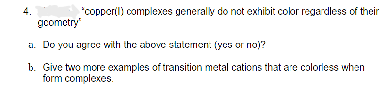 4.
"copper (1) complexes generally do not exhibit color regardless of their
geometry"
a. Do you agree with the above statement (yes or no)?
b. Give two more examples of transition metal cations that are colorless when
form complexes.