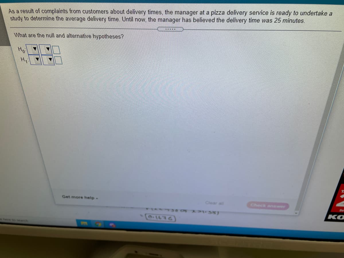 As a result of complaints from customers about delivery times, the manager at a pizza delivery service is ready to undertake a
study to determine the average delivery time. Until now, the manager has believed the delivery time was 25 minutes.
What are the null and alternative hypotheses?
Ho
Hi
Get more help-
Clear all
Check answer
TR 0 38)
KO
here to search
