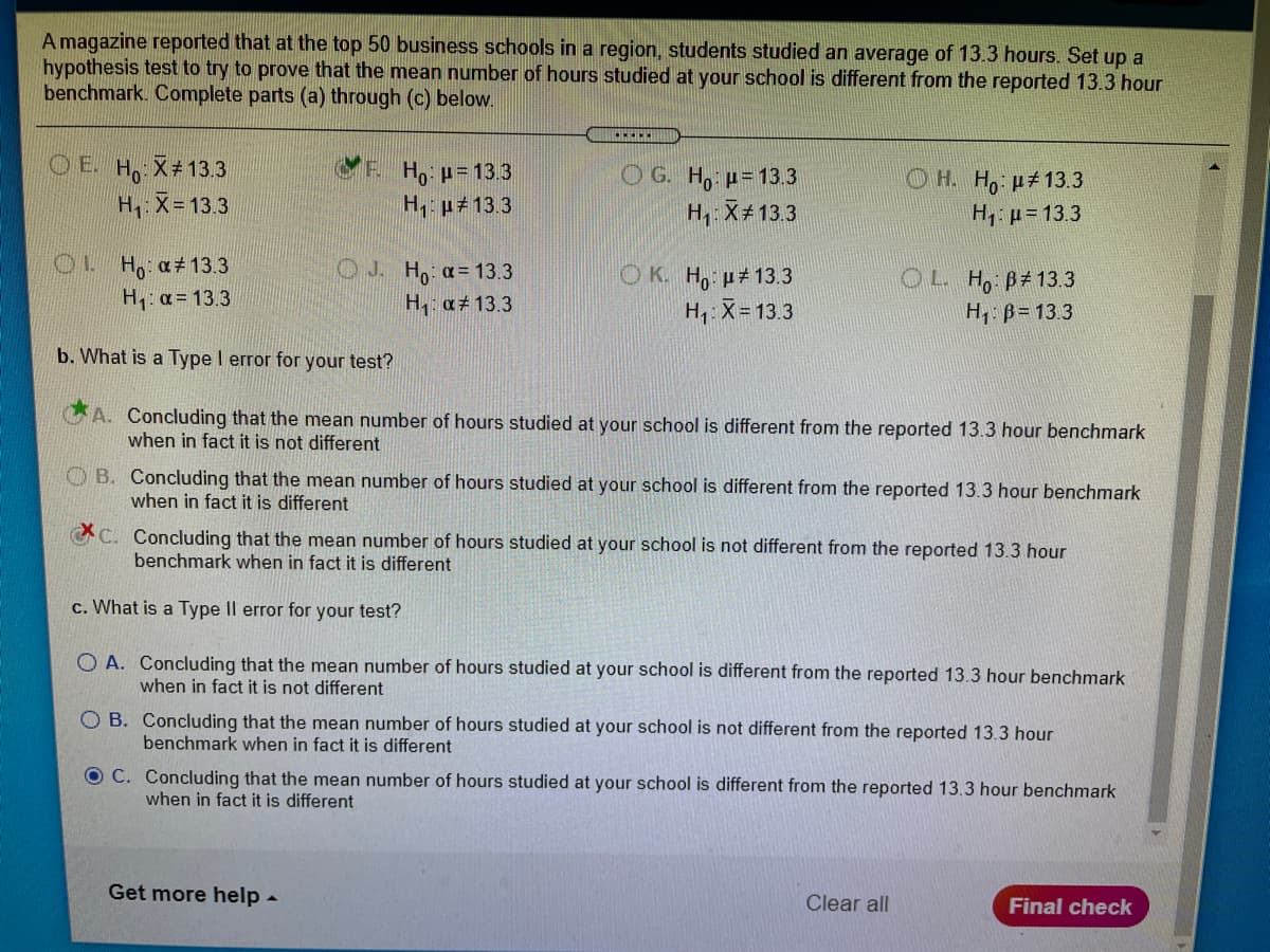 A magazine reported that at the top 50 business schools in a region, students studied an average of 13.3 hours. Set up a
hypothesis test to try to prove that the mean number of hours studied at your school is different from the reported 13.3 hour
benchmark. Complete parts (a) through (c) below.
O E. H X#13.3
H: X= 13.3
P. Ho p=13.3
H, p#13.3
O G. H, p= 13.3
H, X+13.3
OH. H, p#13.3
H, p=13.3
OL H a 13.3
H: a = 13.3
O J. Ho a= 13.3
H a# 13.3
O K. H, p# 13.3
H1: X= 13.3
OL Ho B#13.3
H B= 13.3
b. What is a Type I error for your test?
A. Concluding that the mean number of hours studied at your school is different from the reported 13.3 hour benchmark
when in fact it is not different
O B. Concluding that the mean number of hours studied at your school is different from the reported 13.3 hour benchmark
when in fact it is different
C. Concluding that the mean number of hours studied at your school is not different from the reported 13.3 hour
benchmark when in fact it is different
c. What is a Type Il error for your test?
O A. Concluding that the mean number of hours studied at your school is different from the reported 13.3 hour benchmark
when in fact it is not different
O B. Concluding that the mean number of hours studied at your school is not different from the reported 13.3 hour
benchmark when in fact it is different
O C. Concluding that the mean number of hours studied at your school is different from the reported 13.3 hour benchmark
when in fact it is different
Get more help -
Clear all
Final check
