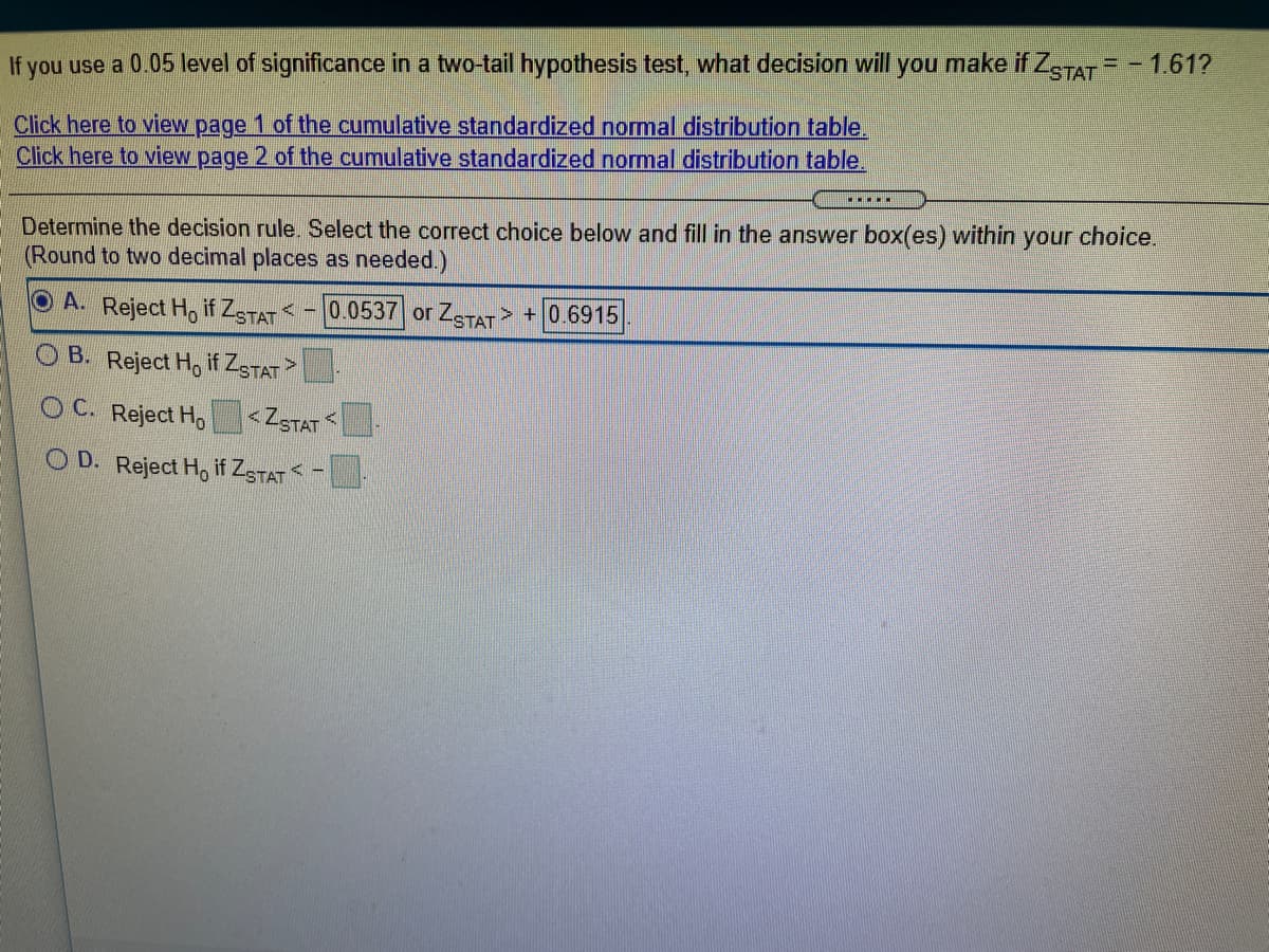 If you use a 0.05 level of significance in a two-tail hypothesis test, what decision will you make if ZSTAT = - 1.61?
Click here to view page 1 of the cumulative standardized nomal distribution table.
Click here to view page 2 of the cumulative standardized normal distribution table.
choice.
- Determine the decision rule. Select the correct choice below and fill in the answer box(es) within
(Round to two decimal places as needed.)
your
O A. Reject Ho if ZSTAT -
0.0537 or ZSTAT
+ 0.6915
B. Reject Ho if ZgTAT
OC. Reject Ho
<ZSTAT
O D. Reject Ho if ZSTAT -
