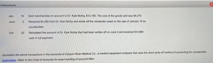 Instructions
Jan.
June
19 Sold merchandise on account to Dr. Kyle Norby, $15,160. The cost of the goods sold was $9,270.
2 Received $4,280 from Dr. Kyle Norby and wrote off the remainder owed on the sale of January 19 as
uncollectible
Oct.
23
Reinstated the account of Dr. Kyle Norby that had been written off on June 2 and received $10,880
cash in full payment.
Journalize the above transactions in the accounts of Canyon River Medical Co, a medical equipment company that uses the direct write-off method of accounting for uncollectible
receivables. Refer to the Chart of Accounts for exact wording of account titles.
x