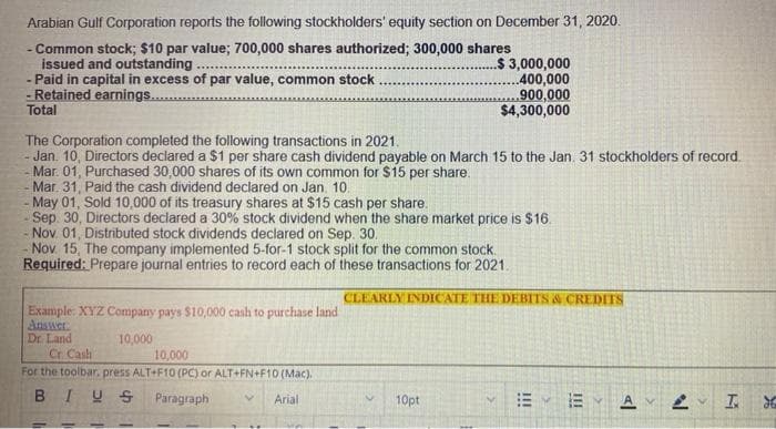 Arabian Gulf Corporation reports the following stockholders' equity section on December 31, 2020.
- Common stock; $10 par value; 700,000 shares authorized; 300,000 shares
issued and outstanding.
$ 3,000,000
- Paid in capital in excess of par value, common stock
- Retained earnings...
400,000
,900,000
$4,300,000
Total
The Corporation completed the following transactions in 2021.
- Jan. 10, Directors declared a $1 per share cash dividend payable on March 15 to the Jan. 31 stockholders of record.
Mar 01, Purchased 30,000 shares of its own common for $15 per share.
Mar. 31, Paid the cash dividend declared on Jan. 10.
- May 01, Sold 10,000 of its treasury shares at $15 cash per share.
Sep. 30, Directors declared a 30% stock dividend when the share market price is $16.
- Nov 01, Distributed stock dividends declared on Sep. 30..
Nov 15, The company implemented 5-for-1 stock split for the common stock.
Required: Prepare journal entries to record each of these transactions for 2021.
CLEARLY INDICATE THE DEBITS & CREDITS
Example: XYZ Company pays $10,000 cash to purchase land
Answer.
Dr. Land
10,000
Cr. Cash
10,000
For the toolbar. press ALT+F10 (PC) or ALT+FN+F10 (Mac).
BIUS Paragraph
Arial
10pt
EYA
I
!!!
N
26