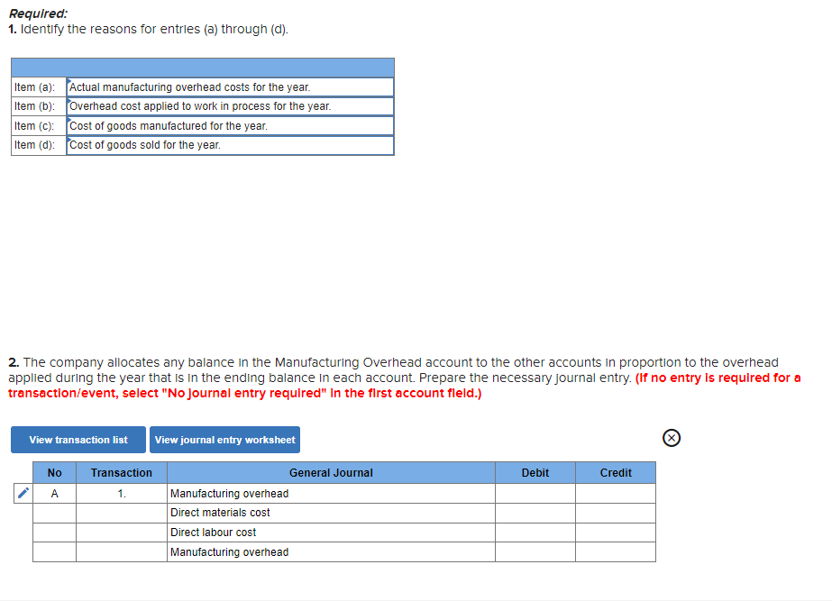 Required:
1. Identify the reasons for entries (a) through (d).
Item (a):
Item (b):
Actual manufacturing overhead costs for the year.
Overhead cost applied to work in process for the year.
Cost of goods manufactured for the year.
Cost of goods sold for the year.
Item (c):
Item (d):
2. The company allocates any balance in the Manufacturing Overhead account to the other accounts in proportion to the overhead
applied during the year that is in the ending balance in each account. Prepare the necessary journal entry. (If no entry is required for a
transaction/event, select "No Journal entry required" in the first account field.)
View transaction list View journal entry worksheet
Ⓒ
No
Transaction
General Journal
Debit
Credit
A
1.
Manufacturing overhead
Direct materials cost
Direct labour cost
Manufacturing overhead